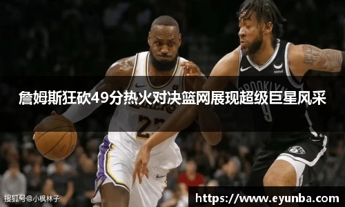 詹姆斯狂砍49分热火对决篮网展现超级巨星风采