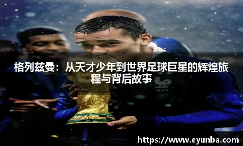 格列兹曼：从天才少年到世界足球巨星的辉煌旅程与背后故事
